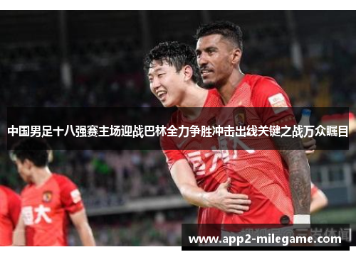 中国男足十八强赛主场迎战巴林全力争胜冲击出线关键之战万众瞩目