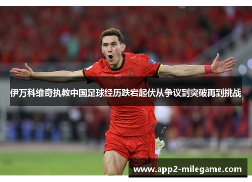 伊万科维奇执教中国足球经历跌宕起伏从争议到突破再到挑战
