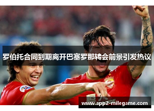 罗伯托合同到期离开巴塞罗那转会前景引发热议