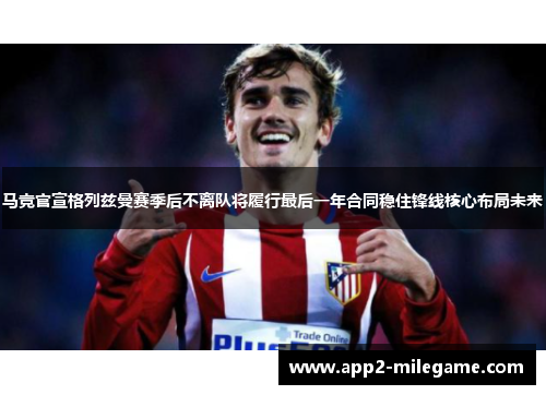 马竞官宣格列兹曼赛季后不离队将履行最后一年合同稳住锋线核心布局未来