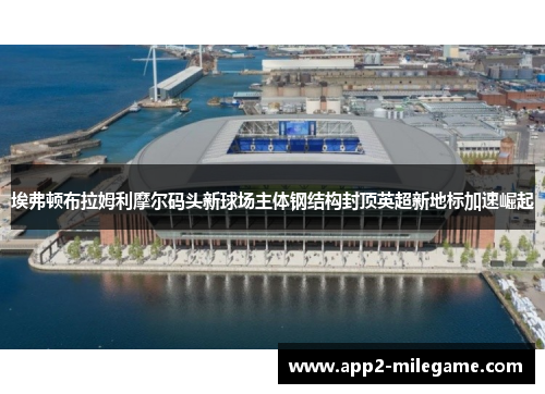 埃弗顿布拉姆利摩尔码头新球场主体钢结构封顶英超新地标加速崛起