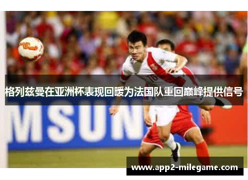 格列兹曼在亚洲杯表现回暖为法国队重回巅峰提供信号 格列兹曼在亚洲杯表现回暖为法国队重回巅峰提供信号
